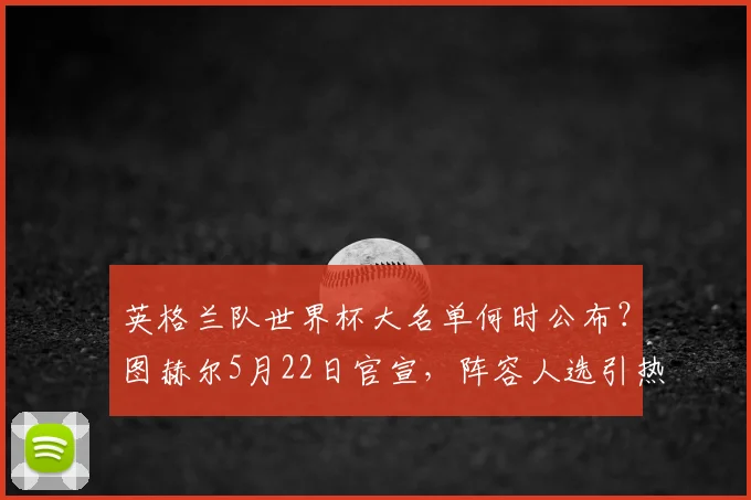 英格兰队世界杯大名单何时公布？图赫尔5月22日官宣，阵容人选引热议