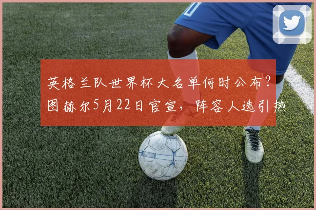 英格兰队世界杯大名单何时公布?图赫尔5月22日官宣,阵容人选引热议