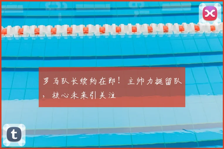 罗马队长续约在即！主帅力挺留队，核心未来引关注