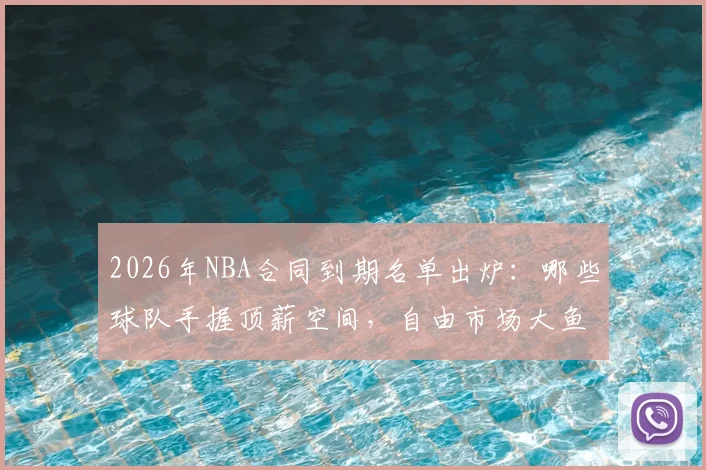 2026年NBA合同到期名单出炉:哪些球队手握顶薪空间,自由市场大鱼盘点