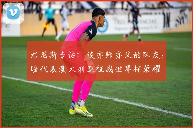 尤尼斯专访：谈亦师亦父的队友，盼代表澳大利亚征战世界杯荣耀