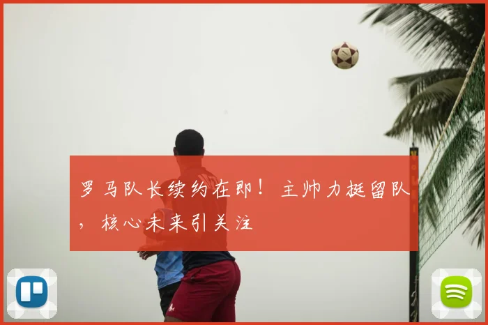 罗马队长续约在即!主帅力挺留队,核心未来引关注