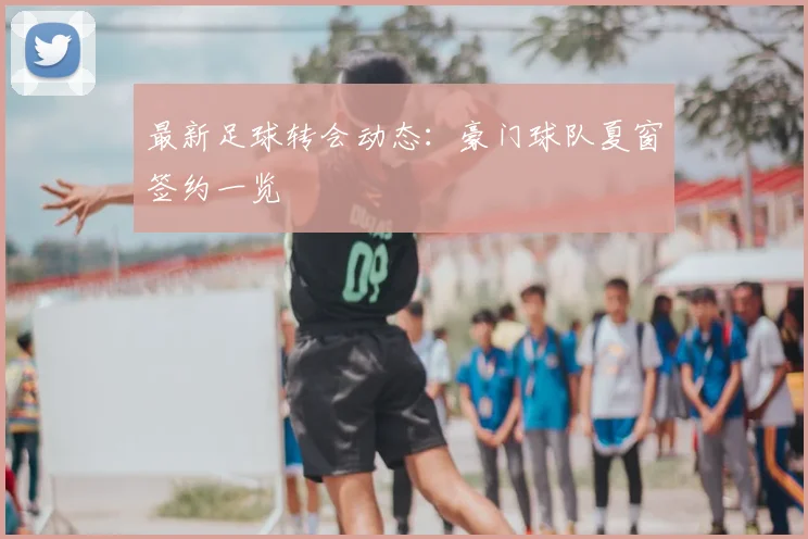 最新足球转会动态：豪门球队夏窗签约一览