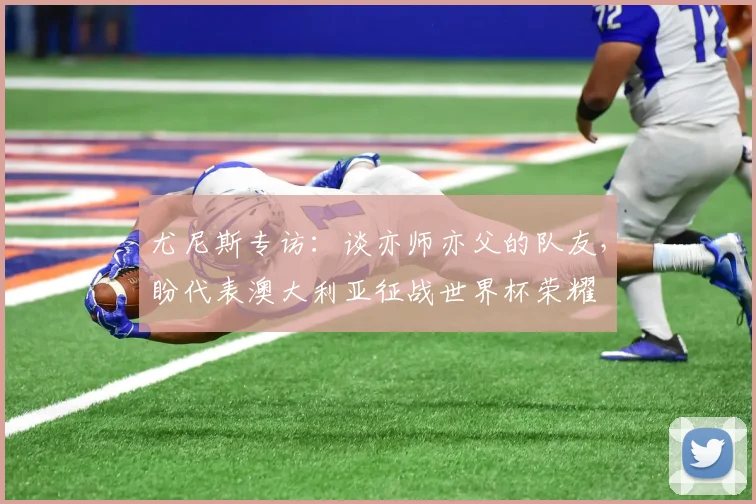 尤尼斯专访:谈亦师亦父的队友,盼代表澳大利亚征战世界杯荣耀