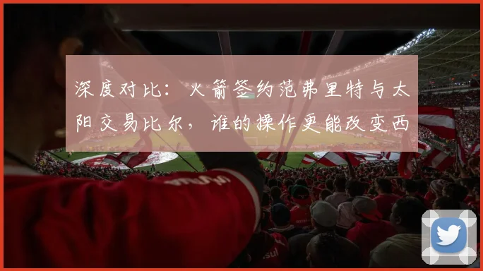 深度对比：火箭签约范弗里特与太阳交易比尔，谁的操作更能改变西部格局？