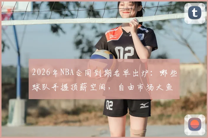 2026年NBA合同到期名单出炉：哪些球队手握顶薪空间，自由市场大鱼盘点