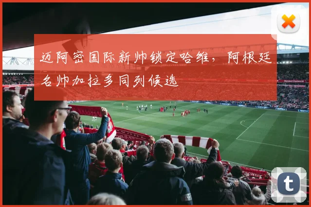 迈阿密国际新帅锁定哈维，阿根廷名帅加拉多同列候选