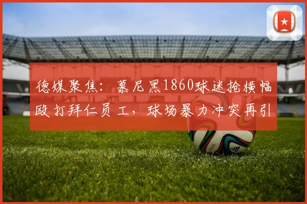 德媒聚焦：慕尼黑1860球迷抢横幅殴打拜仁员工，球场暴力冲突再引争议