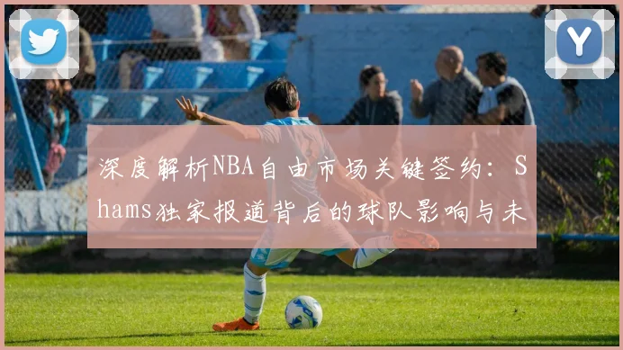 深度解析NBA自由市场关键签约：Shams独家报道背后的球队影响与未来走向